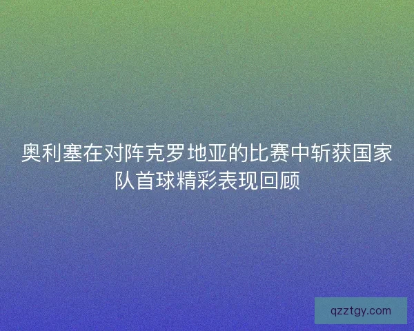 奥利塞在对阵克罗地亚的比赛中斩获国家队首球精彩表现回顾