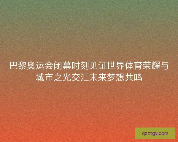 巴黎奥运会闭幕时刻见证世界体育荣耀与城市之光交汇未来梦想共鸣