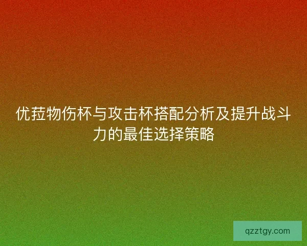 优菈物伤杯与攻击杯搭配分析及提升战斗力的最佳选择策略