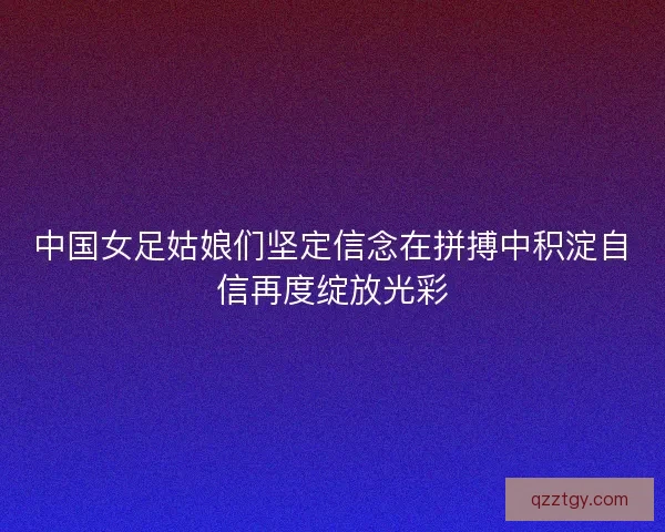 中国女足姑娘们坚定信念在拼搏中积淀自信再度绽放光彩