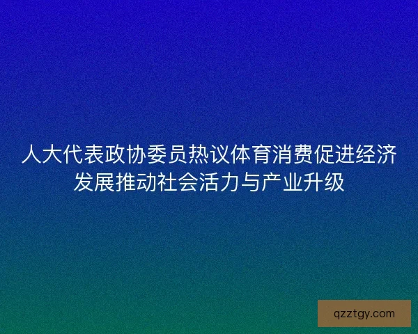 人大代表政协委员热议体育消费促进经济发展推动社会活力与产业升级