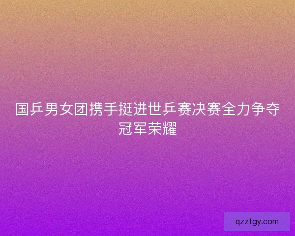国乒男女团携手挺进世乒赛决赛全力争夺冠军荣耀