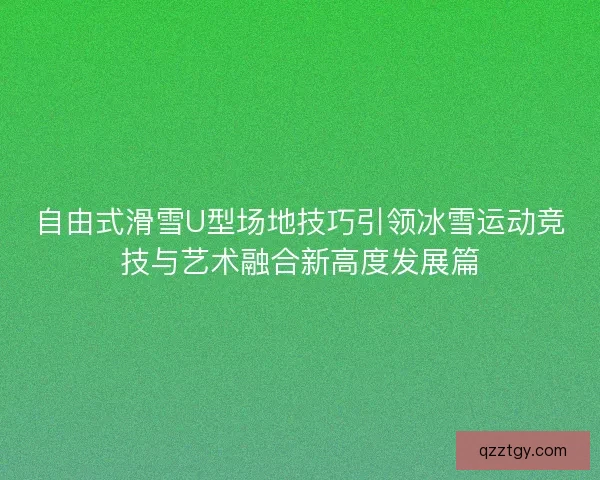 自由式滑雪U型场地技巧引领冰雪运动竞技与艺术融合新高度发展篇