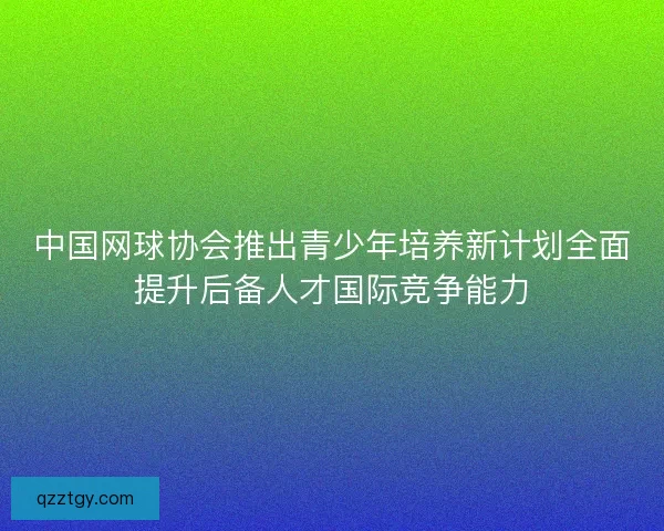 中国网球协会推出青少年培养新计划全面提升后备人才国际竞争能力