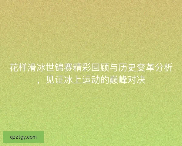 花样滑冰世锦赛精彩回顾与历史变革分析，见证冰上运动的巅峰对决