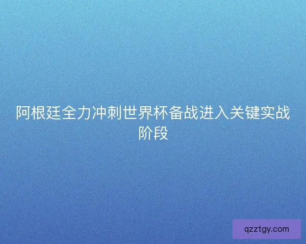 阿根廷全力冲刺世界杯备战进入关键实战阶段