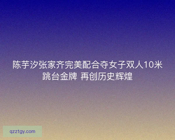 陈芋汐张家齐完美配合夺女子双人10米跳台金牌 再创历史辉煌